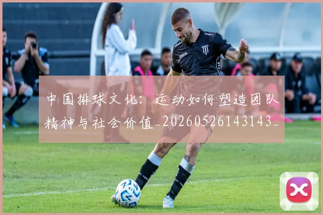 中国排球文化：运动如何塑造团队精神与社会价值_20260526143143_20260607160602