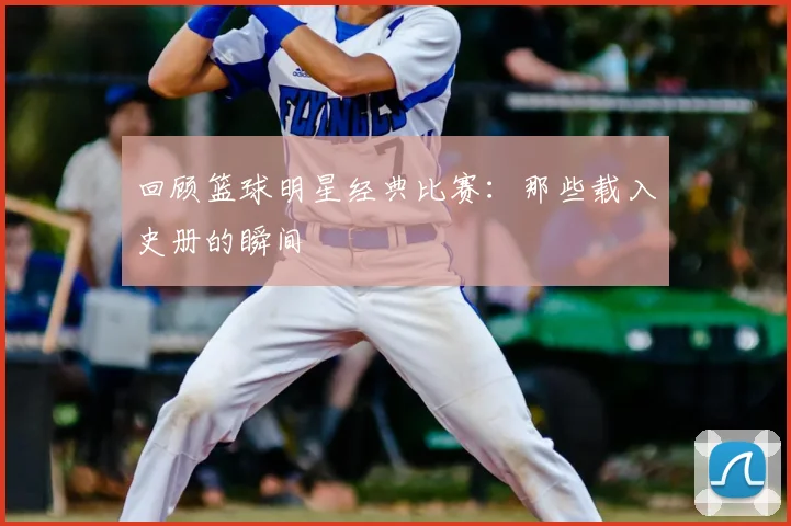 回顾篮球明星经典比赛：那些载入史册的瞬间